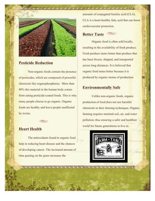 1
Pesticide Reduction
Non-organic foods contain the presence
of pesticides, which are composed of powerful
chemicals like organophosphorus. More than
80% this material in the human body comes
from eating pesticide-coated foods. This is why
many people choose to go organic. Organic
foods are healthy and leave people unaffected
by toxins.
Heart Health
The antioxidants found in organic food
help in reducing heart disease and the chances
of developing cancer. The increased amount of
time grazing on the grass increases the
2
amounts of conjugated linoleic acid (CLA).
CLA is a heart-healthy fatty acid that can boost
cardiovascular protection.
Better Taste
Organic food is often sold locally,
resulting in the availability of fresh produce.
Fresh produce tastes better than produce that
has been frozen, shipped, and transported
across long distances. It is believed that
organic food tastes better because it is
produced by organic means of production.
Environmentally Safe
Unlike non-organic foods, organic
production of food does not use harmful
chemicals in their farming techniques. Organic
farming requires minimal soil, air, and water
pollution; thus ensuring a safer and healthier
world for future generations to live in.
 