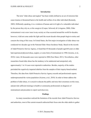 ELDER ABUSE & NEGLECT 2
© 2015, Deeanna Hui
Introduction
The term “elder abuse and neglect” has been widely defined as an act of omission that
cause trauma or threatened harm to the health and welfare of an older individual (Kennedy,
2005). Differently speaking, it is a violation of human and civil right of a vulnerable individual
by the person they rely on, or the caregiver (Cooper, Selwood, & Livingston, 2008). Elder
mistreatment is not a new issue in any society as it has occurred around the world for decades;
however, it did not come under the light until the recent decade when people begin to notice and
concern the rising of this issue. In United States, the first major investigation of elder abuse was
conducted two decades ago in the National Elder Abuse Incidence Study. Based on the records
of Adult Protective Service Agency, it found that 45 thousands of people aged 60 years or older
had experienced physical abuse, neglect, or some form of mistreatment in 1996 (Acierno, et al.,
2010). Later, 46 thousands cases were reported in 2004 (Fact Sheet, 2011). Nevertheless, other
researchers found elder abuse has the tendency to be undetected and unreported; only
approximately 1 in 14 cases were reported to authorities. Besides, majority of the studies
precluded the cognitively impaired elderlies from the samples of their inquiry-based method.
Therefore, this data from Adult Protective Service Agency records and professionals reports
underrepresented the victim population (Acierno, et al., 2010). In order to better address the
problem of elder abuse, it is crucial to educate the public and raise their awareness on this issue,
and provide sufficient trainings to health or community professionals on diagnosis of
mistreatment and procedure to report such discovery.
Findings
As many researchers realized the limitation of the records from Adult Protective Service
and authorities, most of the current research redirected their focus onto the older adults to gather
 