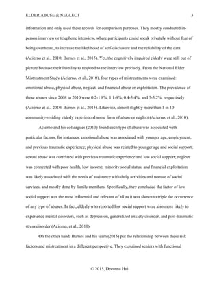 ELDER ABUSE & NEGLECT 3
© 2015, Deeanna Hui
information and only used these records for comparison purposes. They mostly conducted in-
person interview or telephone interview, where participants could speak privately without fear of
being overheard, to increase the likelihood of self-disclosure and the reliability of the data
(Acierno et al., 2010; Burnes et al., 2015). Yet, the cognitively impaired elderly were still out of
picture because their inability to respond to the interview precisely. From the National Elder
Mistreatment Study (Acierno, et al., 2010), four types of mistreatments were examined:
emotional abuse, physical abuse, neglect, and financial abuse or exploitation. The prevalence of
these abuses since 2008 to 2010 were 0.2-1.8%, 1.1-9%, 0.4-5.4%, and 5-5.2%, respectively
(Acierno et al., 2010; Burnes et al., 2015). Likewise, almost slightly more than 1 in 10
community-residing elderly experienced some form of abuse or neglect (Acierno, et al., 2010).
Acierno and his colleagues (2010) found each type of abuse was associated with
particular factors, for instances: emotional abuse was associated with younger age, employment,
and previous traumatic experience; physical abuse was related to younger age and social support;
sexual abuse was correlated with previous traumatic experience and low social support; neglect
was connected with poor health, low income, minority social status; and financial exploitation
was likely associated with the needs of assistance with daily activities and nonuse of social
services, and mostly done by family members. Specifically, they concluded the factor of low
social support was the most influential and relevant of all as it was shown to triple the occurrence
of any type of abuses. In fact, elderly who reported low social support were also more likely to
experience mental disorders, such as depression, generalized anxiety disorder, and post-traumatic
stress disorder (Acierno, et al., 2010).
On the other hand, Burnes and his team (2015) put the relationship between these risk
factors and mistreatment in a different perspective. They explained seniors with functional
 