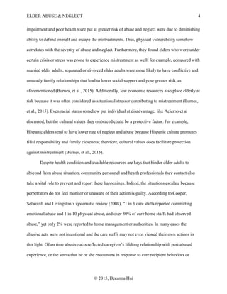 ELDER ABUSE & NEGLECT 4
© 2015, Deeanna Hui
impairment and poor health were put at greater risk of abuse and neglect were due to diminishing
ability to defend oneself and escape the mistreatments. Thus, physical vulnerability somehow
correlates with the severity of abuse and neglect. Furthermore, they found elders who were under
certain crisis or stress was prone to experience mistreatment as well, for example, compared with
married older adults, separated or divorced older adults were more likely to have conflictive and
unsteady family relationships that lead to lower social support and pose greater risk, as
aforementioned (Burnes, et al., 2015). Additionally, low economic resources also place elderly at
risk because it was often considered as situational stressor contributing to mistreatment (Burnes,
et al., 2015). Even racial status somehow put individual at disadvantage, like Acierno et al
discussed, but the cultural values they embraced could be a protective factor. For example,
Hispanic elders tend to have lower rate of neglect and abuse because Hispanic culture promotes
filial responsibility and family closeness; therefore, cultural values does facilitate protection
against mistreatment (Burnes, et al., 2015).
Despite health condition and available resources are keys that hinder older adults to
abscond from abuse situation, community personnel and health professionals they contact also
take a vital role to prevent and report these happenings. Indeed, the situations escalate because
perpetrators do not feel monitor or unaware of their action is guilty. According to Cooper,
Selwood, and Livingston’s systematic review (2008), “1 in 6 care staffs reported committing
emotional abuse and 1 in 10 physical abuse, and over 80% of care home staffs had observed
abuse,” yet only 2% were reported to home management or authorities. In many cases the
abusive acts were not intentional and the care staffs may not even viewed their own actions in
this light. Often time abusive acts reflected caregiver’s lifelong relationship with past abused
experience, or the stress that he or she encounters in response to care recipient behaviors or
 