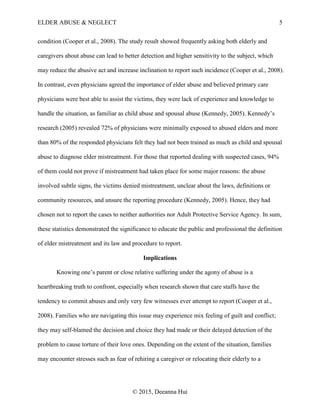 ELDER ABUSE & NEGLECT 5
© 2015, Deeanna Hui
condition (Cooper et al., 2008). The study result showed frequently asking both elderly and
caregivers about abuse can lead to better detection and higher sensitivity to the subject, which
may reduce the abusive act and increase inclination to report such incidence (Cooper et al., 2008).
In contrast, even physicians agreed the importance of elder abuse and believed primary care
physicians were best able to assist the victims, they were lack of experience and knowledge to
handle the situation, as familiar as child abuse and spousal abuse (Kennedy, 2005). Kennedy’s
research (2005) revealed 72% of physicians were minimally exposed to abused elders and more
than 80% of the responded physicians felt they had not been trained as much as child and spousal
abuse to diagnose elder mistreatment. For those that reported dealing with suspected cases, 94%
of them could not prove if mistreatment had taken place for some major reasons: the abuse
involved subtle signs, the victims denied mistreatment, unclear about the laws, definitions or
community resources, and unsure the reporting procedure (Kennedy, 2005). Hence, they had
chosen not to report the cases to neither authorities nor Adult Protective Service Agency. In sum,
these statistics demonstrated the significance to educate the public and professional the definition
of elder mistreatment and its law and procedure to report.
Implications
Knowing one’s parent or close relative suffering under the agony of abuse is a
heartbreaking truth to confront, especially when research shown that care staffs have the
tendency to commit abuses and only very few witnesses ever attempt to report (Cooper et al.,
2008). Families who are navigating this issue may experience mix feeling of guilt and conflict;
they may self-blamed the decision and choice they had made or their delayed detection of the
problem to cause torture of their love ones. Depending on the extent of the situation, families
may encounter stresses such as fear of rehiring a caregiver or relocating their elderly to a
 