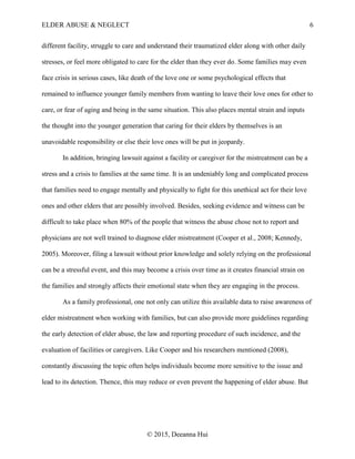 ELDER ABUSE & NEGLECT 6
© 2015, Deeanna Hui
different facility, struggle to care and understand their traumatized elder along with other daily
stresses, or feel more obligated to care for the elder than they ever do. Some families may even
face crisis in serious cases, like death of the love one or some psychological effects that
remained to influence younger family members from wanting to leave their love ones for other to
care, or fear of aging and being in the same situation. This also places mental strain and inputs
the thought into the younger generation that caring for their elders by themselves is an
unavoidable responsibility or else their love ones will be put in jeopardy.
In addition, bringing lawsuit against a facility or caregiver for the mistreatment can be a
stress and a crisis to families at the same time. It is an undeniably long and complicated process
that families need to engage mentally and physically to fight for this unethical act for their love
ones and other elders that are possibly involved. Besides, seeking evidence and witness can be
difficult to take place when 80% of the people that witness the abuse chose not to report and
physicians are not well trained to diagnose elder mistreatment (Cooper et al., 2008; Kennedy,
2005). Moreover, filing a lawsuit without prior knowledge and solely relying on the professional
can be a stressful event, and this may become a crisis over time as it creates financial strain on
the families and strongly affects their emotional state when they are engaging in the process.
As a family professional, one not only can utilize this available data to raise awareness of
elder mistreatment when working with families, but can also provide more guidelines regarding
the early detection of elder abuse, the law and reporting procedure of such incidence, and the
evaluation of facilities or caregivers. Like Cooper and his researchers mentioned (2008),
constantly discussing the topic often helps individuals become more sensitive to the issue and
lead to its detection. Thence, this may reduce or even prevent the happening of elder abuse. But
 