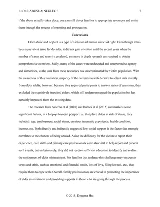 ELDER ABUSE & NEGLECT 7
© 2015, Deeanna Hui
if the abuse actually takes place, one can still direct families to appropriate resources and assist
them through the process of reporting and prosecution.
Conclusions
Elder abuse and neglect is a type of violation of human and civil right. Even though it has
been a prevalent issue for decades, it did not gain attention until the recent years when the
number of cases and severity escalated, yet more in depth research are required to obtain
comprehensive overview. Sadly, many of the cases were undetected and unreported to agency
and authorities, so the data from these resources has underestimated the victim population. With
the awareness of this limitation, majority of the current research decided to solicit data directly
from older adults; however, because they required participants to answer series of questions, they
excluded the cognitively impaired elders, which still underrepresented the population but has
certainly improved from the existing data.
The research from Acierno et al (2010) and Burnes et al (2015) summarized some
significant factors, in a biopsychosocial perspective, that place elders at risk of abuse, they
included: age, employment, racial status, previous traumatic experience, health condition,
income, etc. Both directly and indirectly suggested low social support is the factor that strongly
correlates to the chances of being abused. Aside the difficulty for the victim to report their
experience, care staffs and primary care professionals were also vital to help report and prevent
such events, but unfortunately, they did not receive sufficient education to identify and realize
the seriousness of elder mistreatment. For families that undergo this challenge may encounter
stress and crisis, such as emotional and financial strain, loss of love, filing lawsuit, etc., that
require them to cope with. Overall, family professionals are crucial in promoting the importance
of elder mistreatment and providing supports to those who are going through the process.
 