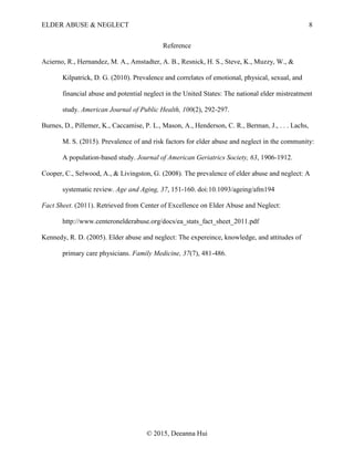 ELDER ABUSE & NEGLECT 8
© 2015, Deeanna Hui
Reference
Acierno, R., Hernandez, M. A., Amstadter, A. B., Resnick, H. S., Steve, K., Muzzy, W., &
Kilpatrick, D. G. (2010). Prevalence and correlates of emotional, physical, sexual, and
financial abuse and potential neglect in the United States: The national elder mistreatment
study. American Journal of Public Health, 100(2), 292-297.
Burnes, D., Pillemer, K., Caccamise, P. L., Mason, A., Henderson, C. R., Berman, J., . . . Lachs,
M. S. (2015). Prevalence of and risk factors for elder abuse and neglect in the community:
A population-based study. Journal of American Geriatrics Society, 63, 1906-1912.
Cooper, C., Selwood, A., & Livingston, G. (2008). The prevalence of elder abuse and neglect: A
systematic review. Age and Aging, 37, 151-160. doi:10.1093/ageing/afm194
Fact Sheet. (2011). Retrieved from Center of Excellence on Elder Abuse and Neglect:
http://www.centeronelderabuse.org/docs/ea_stats_fact_sheet_2011.pdf
Kennedy, R. D. (2005). Elder abuse and neglect: The expereince, knowledge, and attitudes of
primary care physicians. Family Medicine, 37(7), 481-486.
 