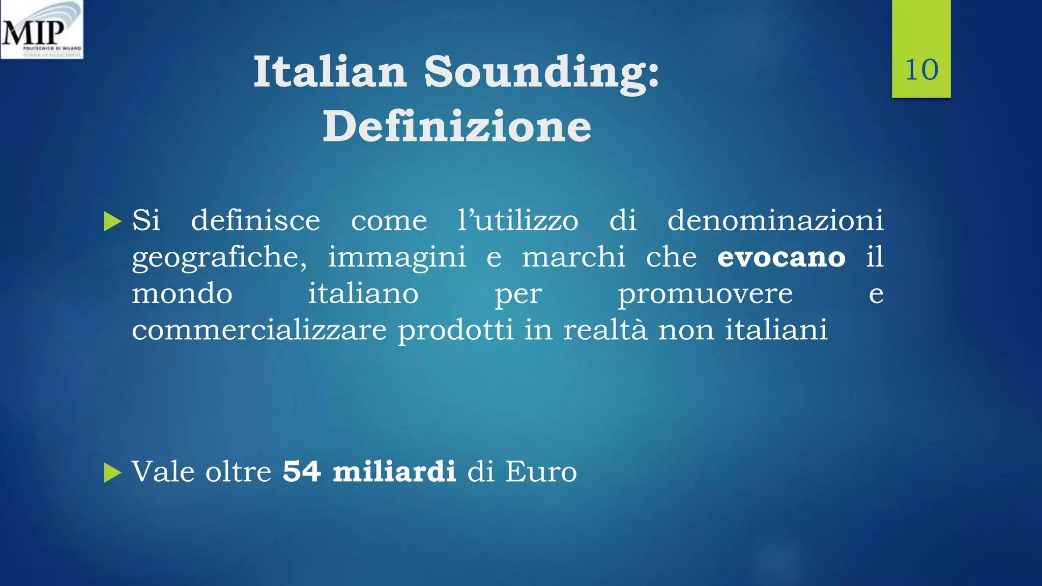 Italian Sounding:
Definizione
 Si definisce come l’utilizzo di denominazioni
geografiche, immagini e marchi che evocano il
mondo italiano per promuovere e
commercializzare prodotti in realtà non italiani
 Vale oltre 54 miliardi di Euro
10
 