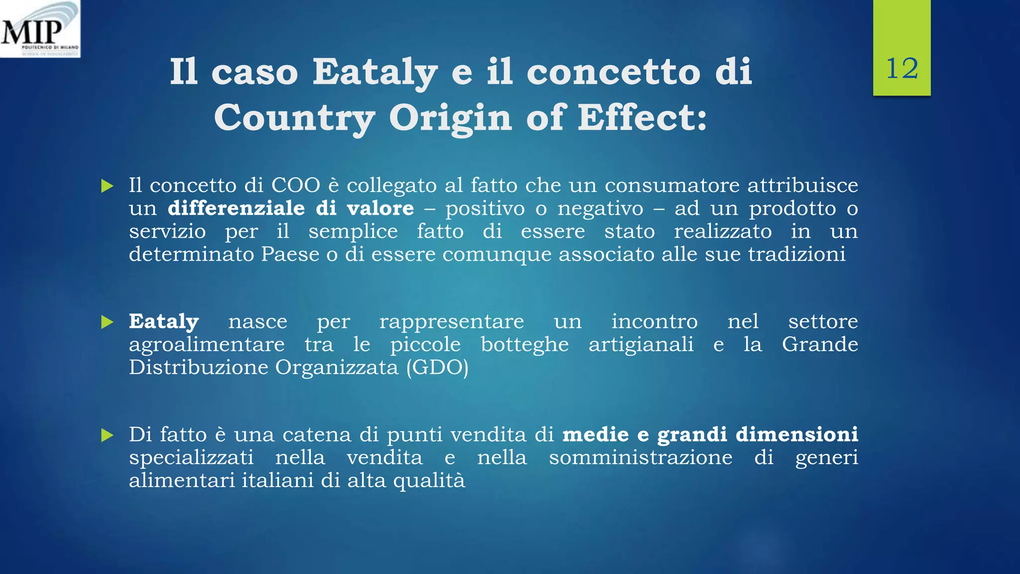 Il caso Eataly e il concetto di
Country Origin of Effect:
 Il concetto di COO è collegato al fatto che un consumatore attribuisce
un differenziale di valore – positivo o negativo – ad un prodotto o
servizio per il semplice fatto di essere stato realizzato in un
determinato Paese o di essere comunque associato alle sue tradizioni
 Eataly nasce per rappresentare un incontro nel settore
agroalimentare tra le piccole botteghe artigianali e la Grande
Distribuzione Organizzata (GDO)
 Di fatto è una catena di punti vendita di medie e grandi dimensioni
specializzati nella vendita e nella somministrazione di generi
alimentari italiani di alta qualità
12
 