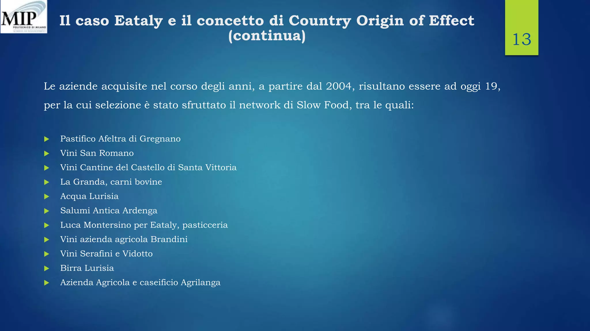 Il caso Eataly e il concetto di Country Origin of Effect
(continua)
Le aziende acquisite nel corso degli anni, a partire dal 2004, risultano essere ad oggi 19,
per la cui selezione è stato sfruttato il network di Slow Food, tra le quali:
 Pastifico Afeltra di Gregnano
 Vini San Romano
 Vini Cantine del Castello di Santa Vittoria
 La Granda, carni bovine
 Acqua Lurisia
 Salumi Antica Ardenga
 Luca Montersino per Eataly, pasticceria
 Vini azienda agricola Brandini
 Vini Serafini e Vidotto
 Birra Lurisia
 Azienda Agricola e caseificio Agrilanga
13
 