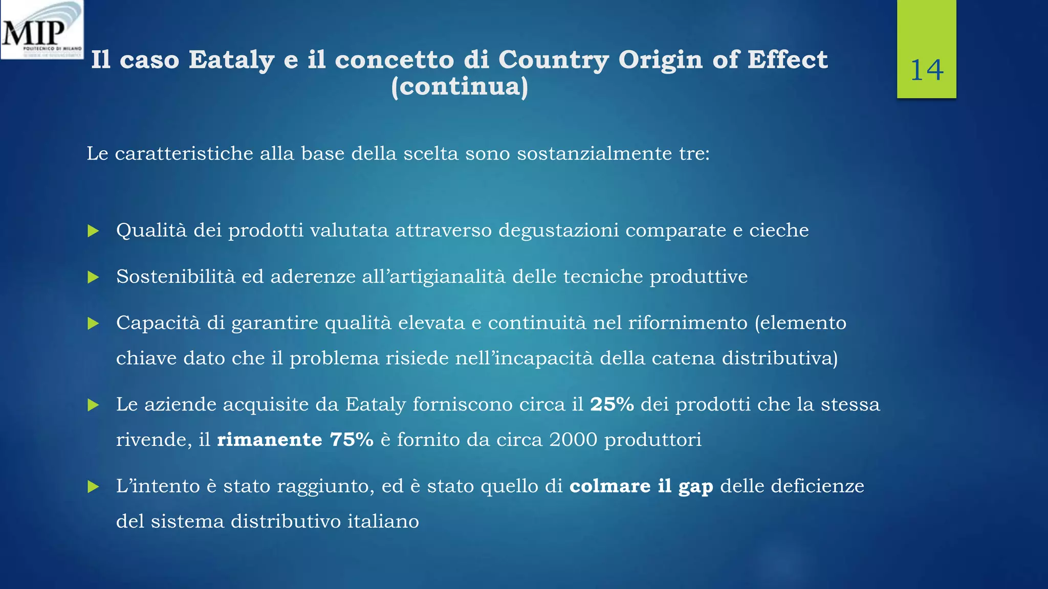 Il caso Eataly e il concetto di Country Origin of Effect
(continua)
Le caratteristiche alla base della scelta sono sostanzialmente tre:
 Qualità dei prodotti valutata attraverso degustazioni comparate e cieche
 Sostenibilità ed aderenze all’artigianalità delle tecniche produttive
 Capacità di garantire qualità elevata e continuità nel rifornimento (elemento
chiave dato che il problema risiede nell’incapacità della catena distributiva)
 Le aziende acquisite da Eataly forniscono circa il 25% dei prodotti che la stessa
rivende, il rimanente 75% è fornito da circa 2000 produttori
 L’intento è stato raggiunto, ed è stato quello di colmare il gap delle deficienze
del sistema distributivo italiano
14
 