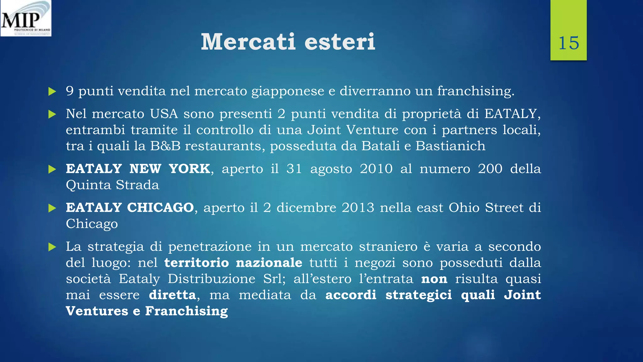 Mercati esteri
 9 punti vendita nel mercato giapponese e diverranno un franchising.
 Nel mercato USA sono presenti 2 punti vendita di proprietà di EATALY,
entrambi tramite il controllo di una Joint Venture con i partners locali,
tra i quali la B&B restaurants, posseduta da Batali e Bastianich
 EATALY NEW YORK, aperto il 31 agosto 2010 al numero 200 della
Quinta Strada
 EATALY CHICAGO, aperto il 2 dicembre 2013 nella east Ohio Street di
Chicago
 La strategia di penetrazione in un mercato straniero è varia a secondo
del luogo: nel territorio nazionale tutti i negozi sono posseduti dalla
società Eataly Distribuzione Srl; all’estero l’entrata non risulta quasi
mai essere diretta, ma mediata da accordi strategici quali Joint
Ventures e Franchising
15
 
