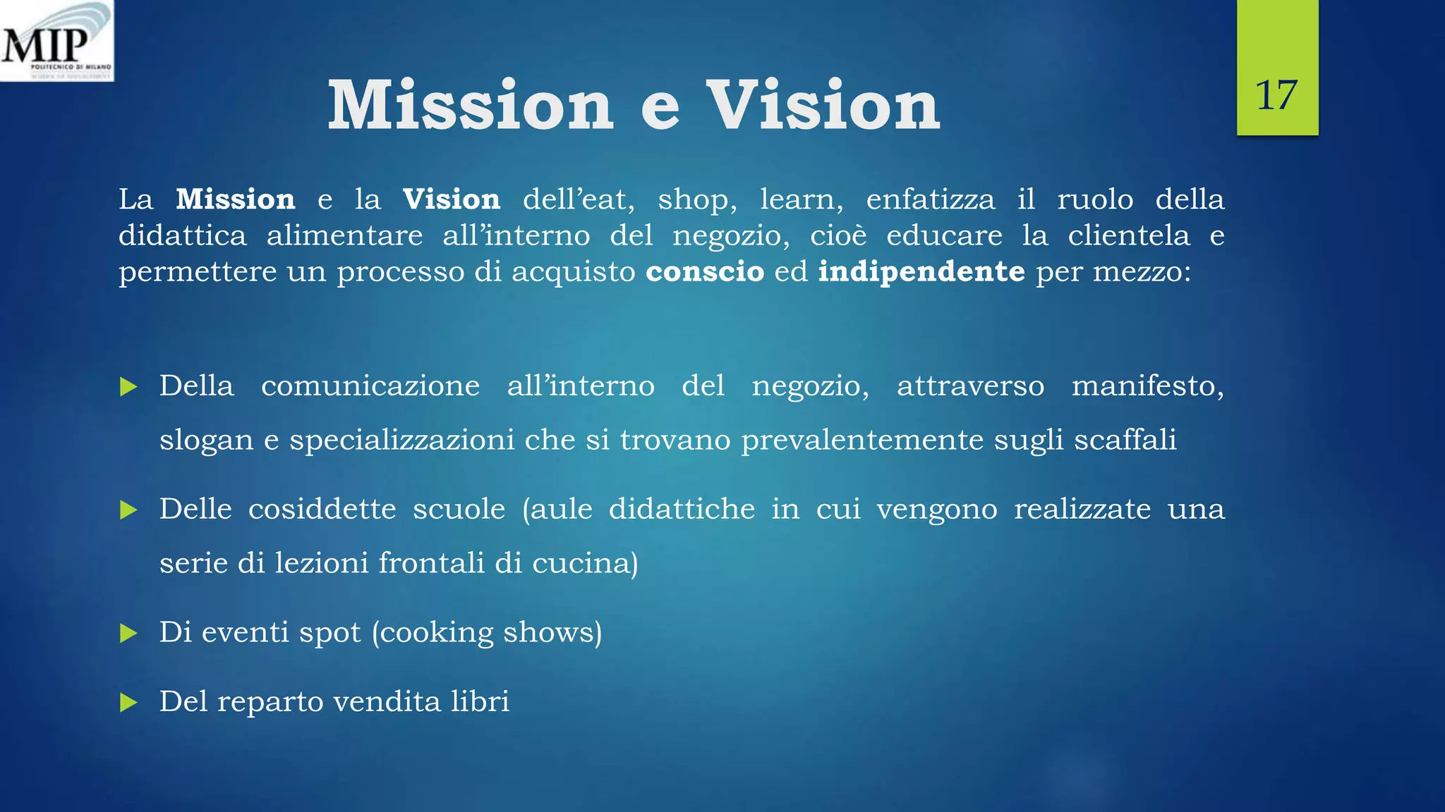 Mission e Vision
La Mission e la Vision dell’eat, shop, learn, enfatizza il ruolo della
didattica alimentare all’interno del negozio, cioè educare la clientela e
permettere un processo di acquisto conscio ed indipendente per mezzo:
 Della comunicazione all’interno del negozio, attraverso manifesto,
slogan e specializzazioni che si trovano prevalentemente sugli scaffali
 Delle cosiddette scuole (aule didattiche in cui vengono realizzate una
serie di lezioni frontali di cucina)
 Di eventi spot (cooking shows)
 Del reparto vendita libri
17
 