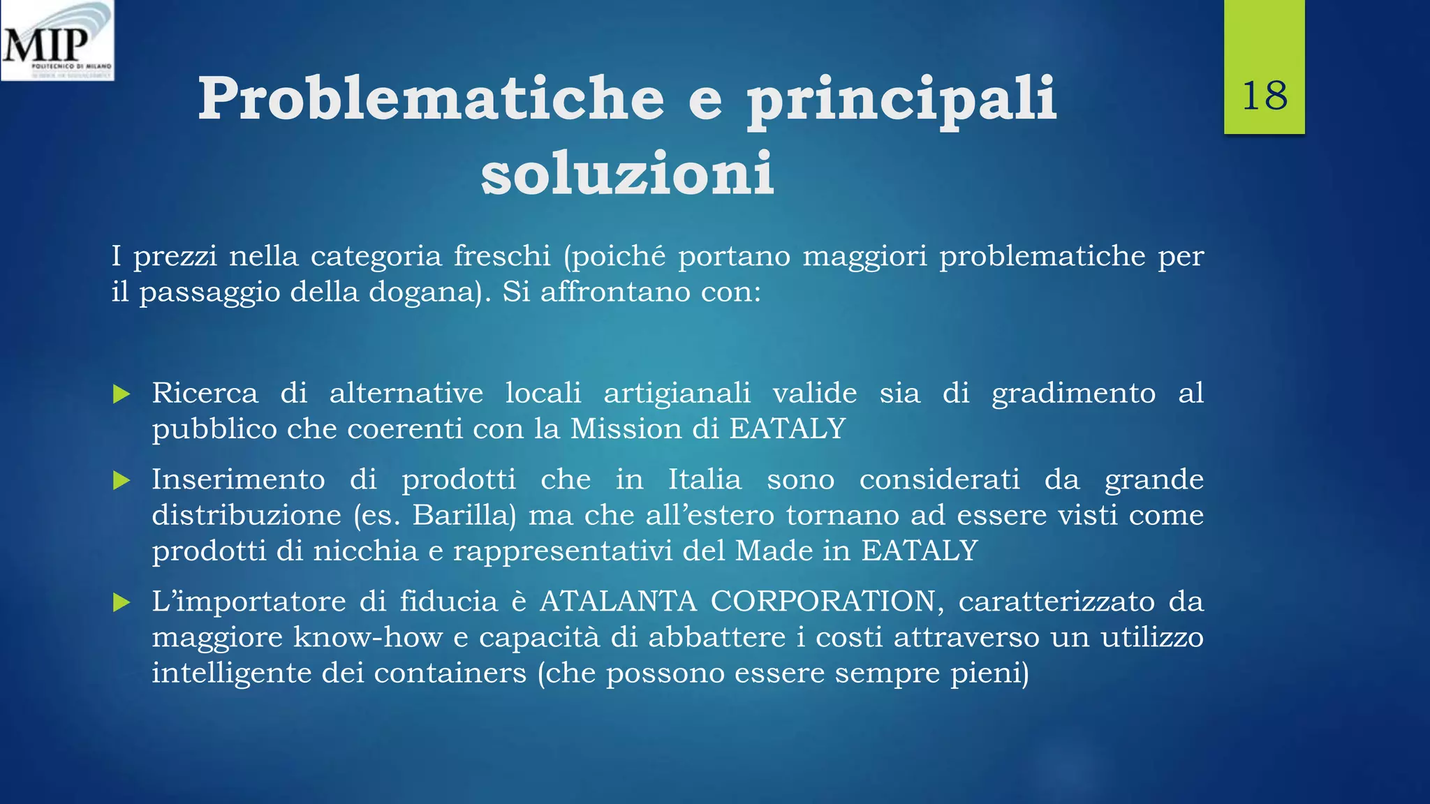 Problematiche e principali
soluzioni
I prezzi nella categoria freschi (poiché portano maggiori problematiche per
il passaggio della dogana). Si affrontano con:
 Ricerca di alternative locali artigianali valide sia di gradimento al
pubblico che coerenti con la Mission di EATALY
 Inserimento di prodotti che in Italia sono considerati da grande
distribuzione (es. Barilla) ma che all’estero tornano ad essere visti come
prodotti di nicchia e rappresentativi del Made in EATALY
 L’importatore di fiducia è ATALANTA CORPORATION, caratterizzato da
maggiore know-how e capacità di abbattere i costi attraverso un utilizzo
intelligente dei containers (che possono essere sempre pieni)
18
 