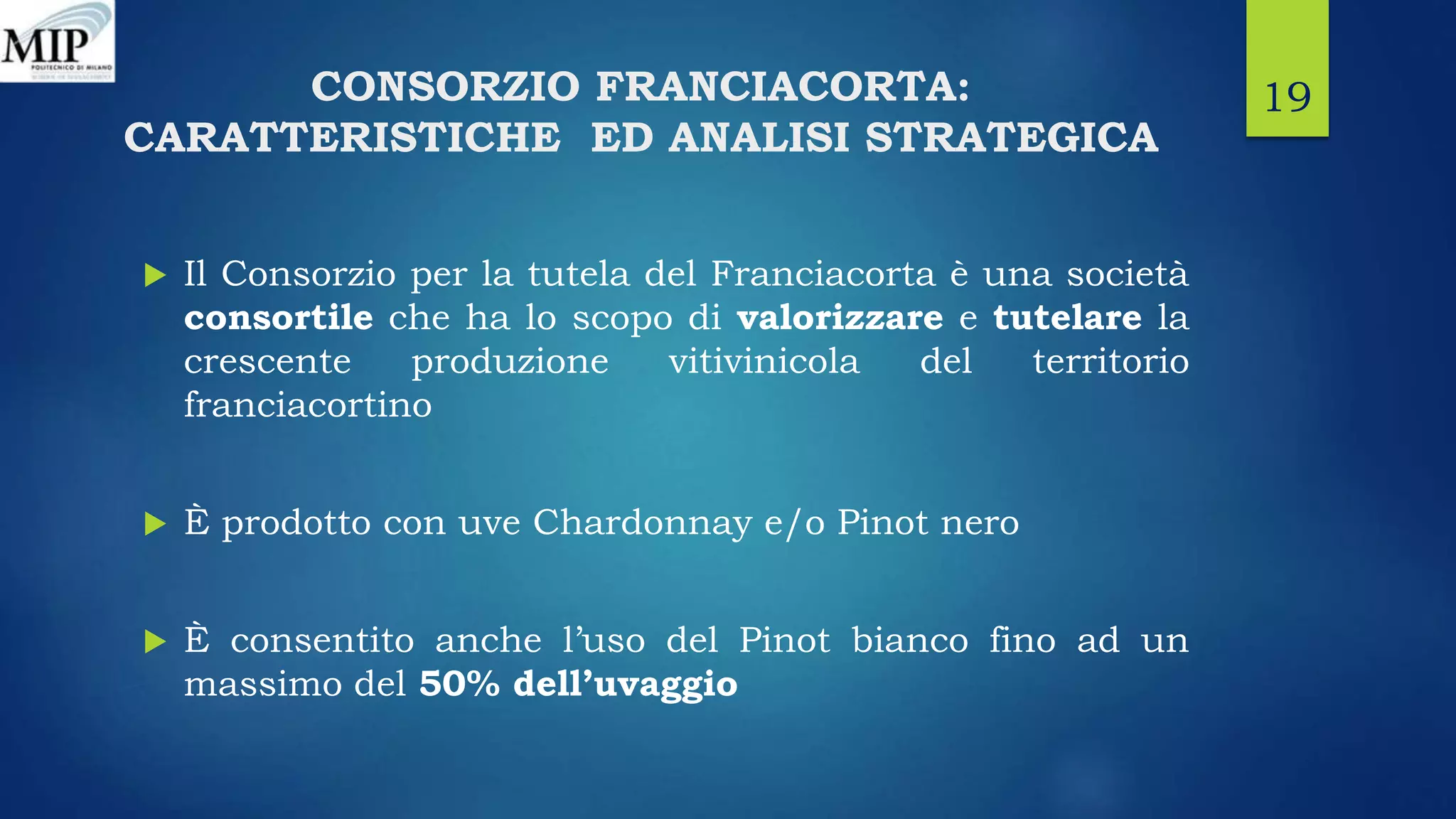 CONSORZIO FRANCIACORTA:
CARATTERISTICHE ED ANALISI STRATEGICA
 Il Consorzio per la tutela del Franciacorta è una società
consortile che ha lo scopo di valorizzare e tutelare la
crescente produzione vitivinicola del territorio
franciacortino
 È prodotto con uve Chardonnay e/o Pinot nero
 È consentito anche l’uso del Pinot bianco fino ad un
massimo del 50% dell’uvaggio
19
 