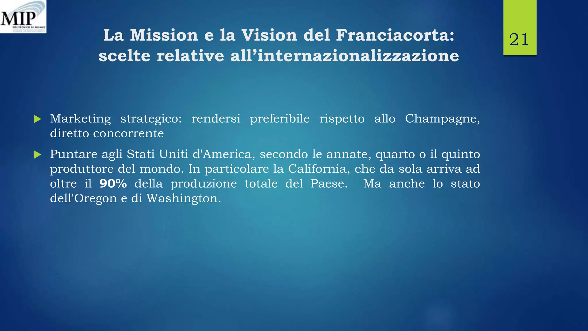 La Mission e la Vision del Franciacorta:
scelte relative all’internazionalizzazione
 Marketing strategico: rendersi preferibile rispetto allo Champagne,
diretto concorrente
 Puntare agli Stati Uniti d'America, secondo le annate, quarto o il quinto
produttore del mondo. In particolare la California, che da sola arriva ad
oltre il 90% della produzione totale del Paese. Ma anche lo stato
dell'Oregon e di Washington.
21
 