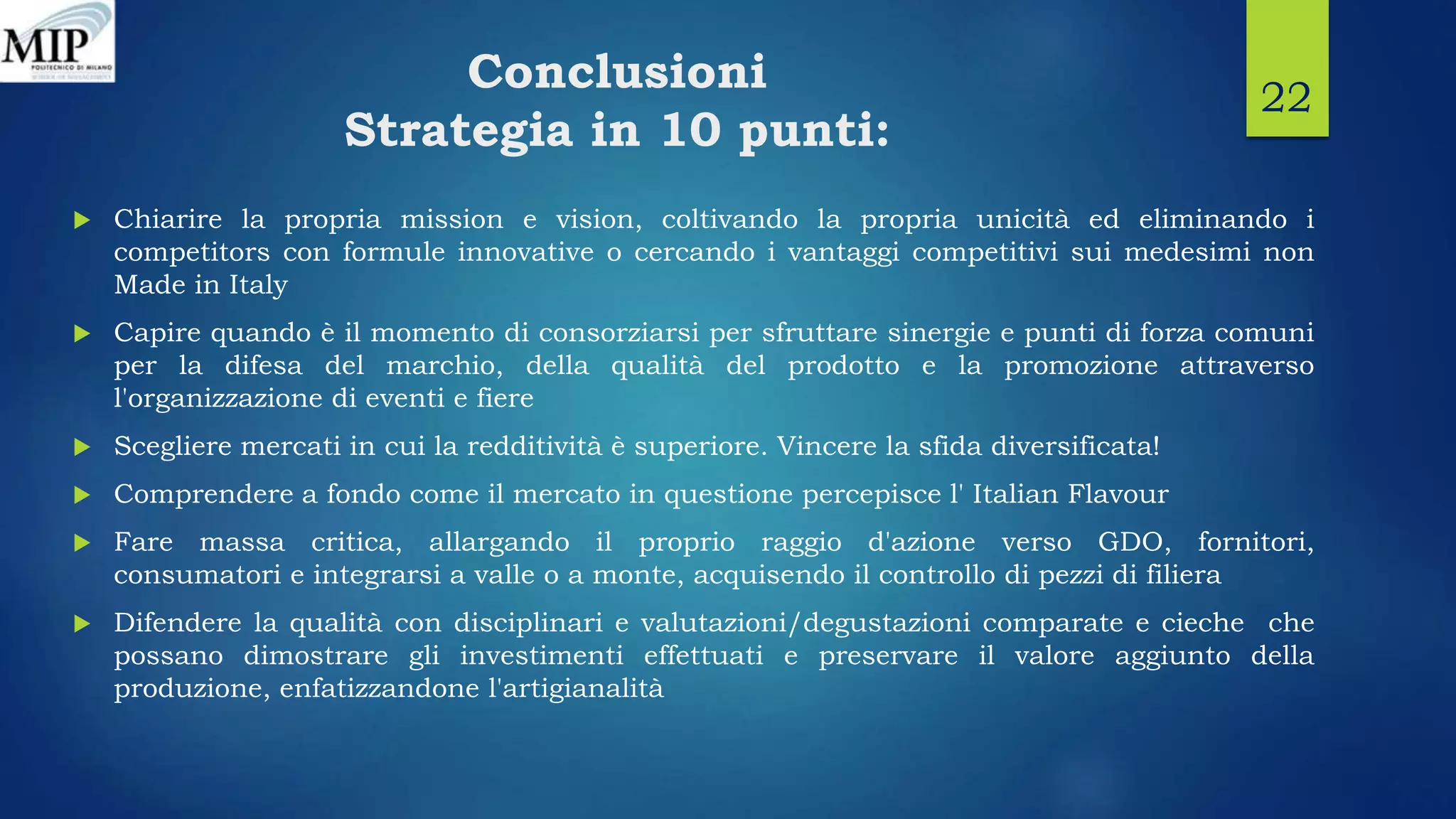 Conclusioni
Strategia in 10 punti:
 Chiarire la propria mission e vision, coltivando la propria unicità ed eliminando i
competitors con formule innovative o cercando i vantaggi competitivi sui medesimi non
Made in Italy
 Capire quando è il momento di consorziarsi per sfruttare sinergie e punti di forza comuni
per la difesa del marchio, della qualità del prodotto e la promozione attraverso
l'organizzazione di eventi e fiere
 Scegliere mercati in cui la redditività è superiore. Vincere la sfida diversificata!
 Comprendere a fondo come il mercato in questione percepisce l' Italian Flavour
 Fare massa critica, allargando il proprio raggio d'azione verso GDO, fornitori,
consumatori e integrarsi a valle o a monte, acquisendo il controllo di pezzi di filiera
 Difendere la qualità con disciplinari e valutazioni/degustazioni comparate e cieche che
possano dimostrare gli investimenti effettuati e preservare il valore aggiunto della
produzione, enfatizzandone l'artigianalità
22
 