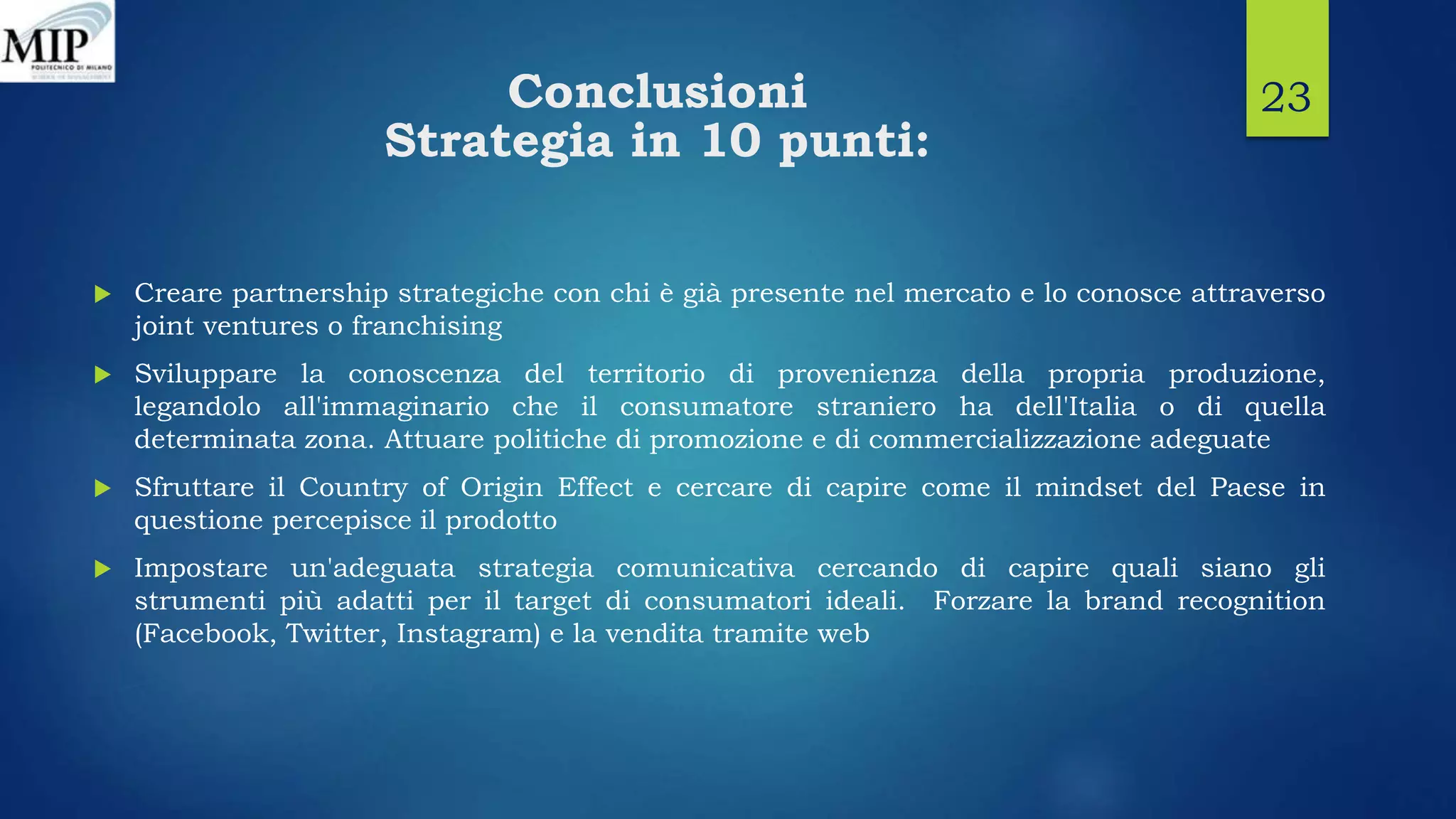 Conclusioni
Strategia in 10 punti:
 Creare partnership strategiche con chi è già presente nel mercato e lo conosce attraverso
joint ventures o franchising
 Sviluppare la conoscenza del territorio di provenienza della propria produzione,
legandolo all'immaginario che il consumatore straniero ha dell'Italia o di quella
determinata zona. Attuare politiche di promozione e di commercializzazione adeguate
 Sfruttare il Country of Origin Effect e cercare di capire come il mindset del Paese in
questione percepisce il prodotto
 Impostare un'adeguata strategia comunicativa cercando di capire quali siano gli
strumenti più adatti per il target di consumatori ideali. Forzare la brand recognition
(Facebook, Twitter, Instagram) e la vendita tramite web
23
 