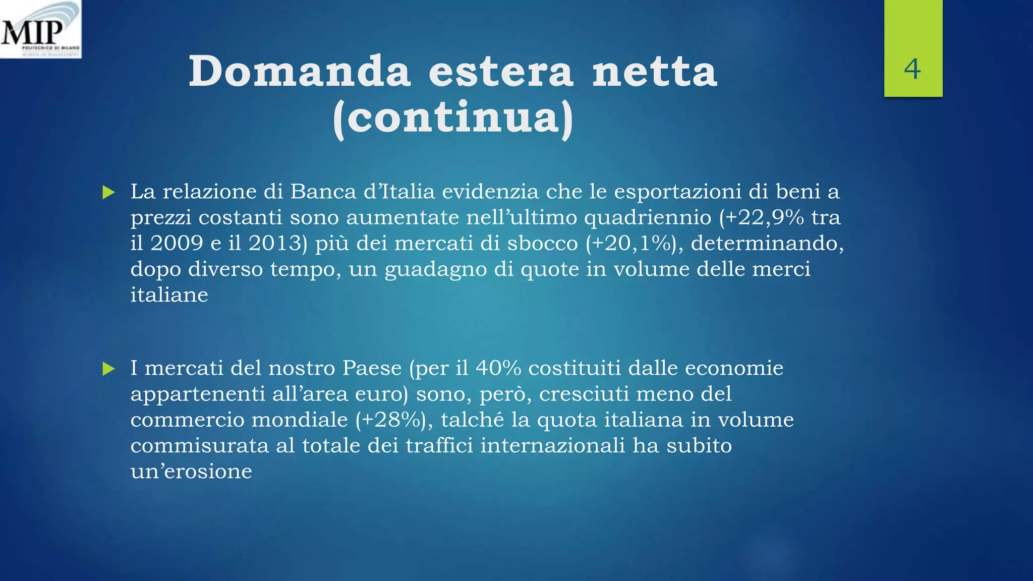 Domanda estera netta
(continua)
 La relazione di Banca d’Italia evidenzia che le esportazioni di beni a
prezzi costanti sono aumentate nell’ultimo quadriennio (+22,9% tra
il 2009 e il 2013) più dei mercati di sbocco (+20,1%), determinando,
dopo diverso tempo, un guadagno di quote in volume delle merci
italiane
 I mercati del nostro Paese (per il 40% costituiti dalle economie
appartenenti all’area euro) sono, però, cresciuti meno del
commercio mondiale (+28%), talché la quota italiana in volume
commisurata al totale dei traffici internazionali ha subito
un’erosione
4
 