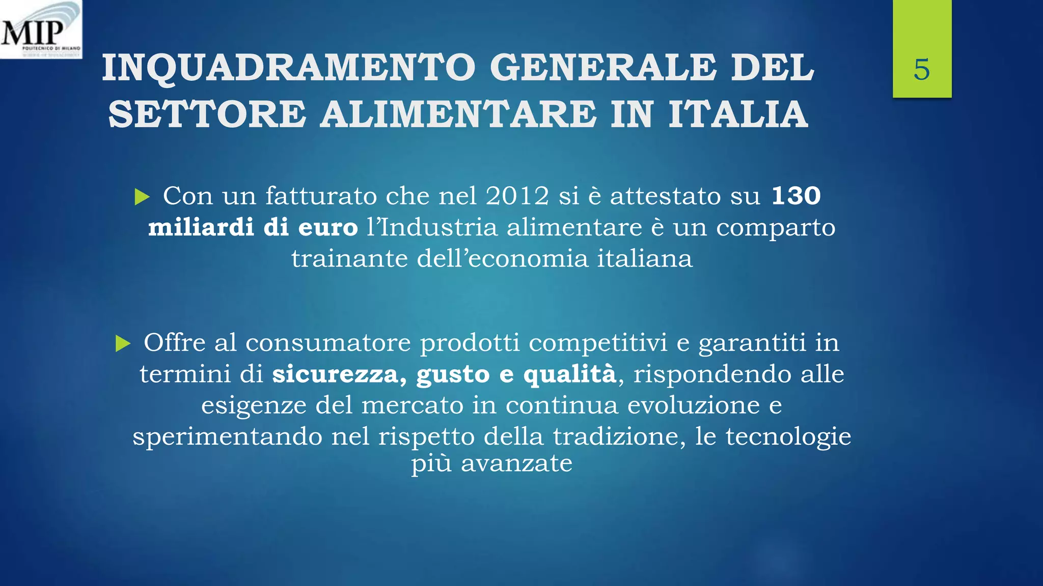 INQUADRAMENTO GENERALE DEL
SETTORE ALIMENTARE IN ITALIA
 Con un fatturato che nel 2012 si è attestato su 130
miliardi di euro l’Industria alimentare è un comparto
trainante dell’economia italiana
 Offre al consumatore prodotti competitivi e garantiti in
termini di sicurezza, gusto e qualità, rispondendo alle
esigenze del mercato in continua evoluzione e
sperimentando nel rispetto della tradizione, le tecnologie
più avanzate
5
 