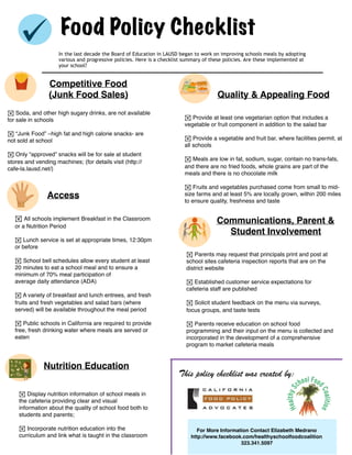 Food Policy Checklist
In the last decade the Board of Education in LAUSD began to work on improving schools meals by adopting
various and progressive policies. Here is a checklist summary of these policies. Are these implemented at
your school?
Competitive Food
(Junk Food Sales) Quality & Appealing Food
Access
Communications, Parent &
Student Involvement
Nutrition Education
! Soda, and other high sugary drinks, are not available
for sale in schools
! “Junk Food” –high fat and high calorie snacks- are
not sold at school
! Only “approved” snacks will be for sale at student
stores and vending machines; (for details visit (http://
cafe-la.lausd.net/)
! All schools implement Breakfast in the Classroom
or a Nutrition Period
! Lunch service is set at appropriate times, 12:30pm
or before
! School bell schedules allow every student at least
20 minutes to eat a school meal and to ensure a
minimum of 70% meal participation of
average daily attendance (ADA)
! A variety of breakfast and lunch entrees, and fresh
fruits and fresh vegetables and salad bars (where
served) will be available throughout the meal period
! Public schools in California are required to provide
free, fresh drinking water where meals are served or
eaten
! Provide at least one vegetarian option that includes a
vegetable or fruit component in addition to the salad bar
! Provide a vegetable and fruit bar, where facilities permit, at
all schools
! Meals are low in fat, sodium, sugar, contain no trans-fats,
and there are no fried foods, whole grains are part of the
meals and there is no chocolate milk
! Fruits and vegetables purchased come from small to mid-
size farms and at least 5% are locally grown, within 200 miles
to ensure quality, freshness and taste
! Parents may request that principals print and post at
school sites cafeteria inspection reports that are on the
district website
! Established customer service expectations for
cafeteria staff are published
! Solicit student feedback on the menu via surveys,
focus groups, and taste tests
! Parents receive education on school food
programming and their input on the menu is collected and
incorporated in the development of a comprehensive
program to market cafeteria meals
! Display nutrition information of school meals in
the cafeteria providing clear and visual
information about the quality of school food both to
students and parents;
! Incorporate nutrition education into the
curriculum and link what is taught in the classroom
This policy checklist was created by:
For More Information Contact Elizabeth Medrano
http://www.facebook.com/healthyschoolfoodcoalition
323.341.5097
 