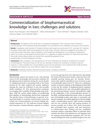 RESEARCH ARTICLE Open Access
Commercialization of biopharmaceutical
knowledge in Iran; challenges and solutions
Nasser Nassiri-Koopaei1
, Reza Majdzadeh2*
, Abbas Kebriaeezadeh1,3*
, Arash Rashidian4
, Mojtaba Tabatabai Yazdi5
,
Saharnaz Nedjat2
and Shekoufeh Nikfar1,3
Abstract
Background: The objective of this study was to investigate the application of the university research findings or
commercialization of the biopharmaceutical knowledge in Iran and determine the challenges and propose some solutions.
Results: A qualitative study including 19 in-depth interviews with experts was performed in 2011 and early 2012. National
Innovation System (NIS) model was employed as the study design. Thematic method was applied for the analysis. The
results demonstrate that policy making, regulations and management development are considered as fundamental
reasons for current commercialization practice pattern. It is suggested to establish foundation for higher level documents
that would involve relating bodies and provide them operational guidelines for the
implementation of commercialization incentives.
Conclusions: Policy, regulations and management as the most influential issue should be considered for successful
commercialization. The present study, for the first time, attempts to disclose the importance of evidence input for
measures in order to facilitate the commercialization process by the authorities in Iran. Overall, the NIS model should be
considered and utilized as one of the effective solutions for commercialization.
Keywords: Knowledge translation, Biopharmaceutical research, Facilitators and barriers
Introduction
Biotechnology science has proven to be a fast growing
source of new technologies and innovative medicines for
the pharmaceutical industries during the recent decades
[1]. Biopharmaceuticals is presenting itself as the future
promise for the safer, targeted and curative medicines
opening the scope for treatment of rare and incurable
health conditions [2]. New pharmaceutical companies
are emerging with a portfolio of biotechnology drug candi-
dates, while the current market leaders are transforming
their pipelines to biotechnology derived lead compounds.
The specific feature of biotechnology, in general, in be-
ing based largely on academic and university researches
renders the commercialization of research finding sub-
stantial importance [3]. The sufficient research budgets
and innovation commercialization expertise to remains
as an ever growing issue to be addressed [4]. Speculating
the Iranian Pharmaceutical market, which has been sub-
stantially growing during past two decades, demon-
strates that medical expenditures has increased as part
of overall health system costs [5-7]. There are a satisfactory
number of research institutes in the biopharmaceutical field
in Iran, but the number of biopharmaceutical companies
has been limited to few ones. One possible explanation for
the perceived gap between research and production might
be the malfunction of the commercialization practice. In
the fields, including biopharmaceuticals, where an essential
part of knowledge creation takes place in universities and
research institutes, the fruitful application of the knowledge
needs a transformation process, which involves inventing
uses for new scientific ideas and making products or
services possible out of them [8,9]. Many universities
have persuaded their academic staff and researchers
to commercialize their findings and have established
university-industry cooperation offices to potentiate these
activities, but these mere initiatives are not adequate tools
for assuring commercialization prosperity [10]. Very few
research finding have been successful enough to turn into
* Correspondence: rezamajd@tums.ac.ir; kebriaee@tums.ac.ir
2
Knowledge Utilization Research Centre and School of Public Health, Tehran
University of Medical Sciences, Tehran, Iran
1
Department of Pharmacoeconomics and Pharmaceutical Administration,
Faculty of Pharmacy, Tehran University of Medical Sciences, Tehran, Iran
Full list of author information is available at the end of the article
© 2014 Nassiri-Koopaei et al.; licensee BioMed Central Ltd. This is an Open Access article distributed under the terms of the
Creative Commons Attribution License (http://creativecommons.org/licenses/by/2.0), which permits unrestricted use,
distribution, and reproduction in any medium, provided the original work is properly credited.
Nassiri-Koopaei et al. DARU Journal of Pharmaceutical Sciences 2014, 22:29
http://www.darujps.com/content/22/1/29
 