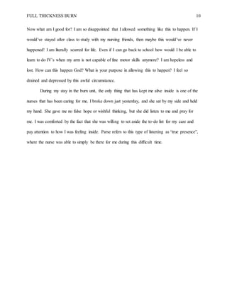 FULL THICKNESS BURN 10
Now what am I good for? I am so disappointed that I allowed something like this to happen. If I
would’ve stayed after class to study with my nursing friends, then maybe this would’ve never
happened! I am literally scarred for life. Even if I can go back to school how would I be able to
learn to do IV’s when my arm is not capable of fine motor skills anymore? I am hopeless and
lost. How can this happen God? What is your purpose in allowing this to happen? I feel so
drained and depressed by this awful circumstance.
During my stay in the burn unit, the only thing that has kept me alive inside is one of the
nurses that has been caring for me. I broke down just yesterday, and she sat by my side and held
my hand. She gave me no false hope or wishful thinking, but she did listen to me and pray for
me. I was comforted by the fact that she was willing to set aside the to-do list for my care and
pay attention to how I was feeling inside. Parse refers to this type of listening as “true presence”,
where the nurse was able to simply be there for me during this difficult time.
 