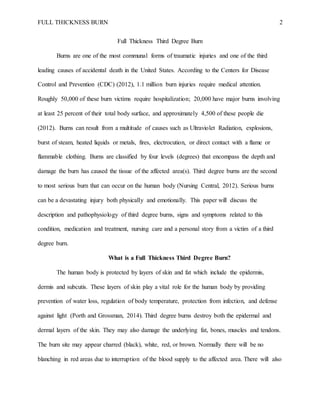 FULL THICKNESS BURN 2
Full Thickness Third Degree Burn
Burns are one of the most communal forms of traumatic injuries and one of the third
leading causes of accidental death in the United States. According to the Centers for Disease
Control and Prevention (CDC) (2012), 1.1 million burn injuries require medical attention.
Roughly 50,000 of these burn victims require hospitalization; 20,000 have major burns involving
at least 25 percent of their total body surface, and approximately 4,500 of these people die
(2012). Burns can result from a multitude of causes such as Ultraviolet Radiation, explosions,
burst of steam, heated liquids or metals, fires, electrocution, or direct contact with a flame or
flammable clothing. Burns are classified by four levels (degrees) that encompass the depth and
damage the burn has caused the tissue of the affected area(s). Third degree burns are the second
to most serious burn that can occur on the human body (Nursing Central, 2012). Serious burns
can be a devastating injury both physically and emotionally. This paper will discuss the
description and pathophysiology of third degree burns, signs and symptoms related to this
condition, medication and treatment, nursing care and a personal story from a victim of a third
degree burn.
What is a Full Thickness Third Degree Burn?
The human body is protected by layers of skin and fat which include the epidermis,
dermis and subcutis. These layers of skin play a vital role for the human body by providing
prevention of water loss, regulation of body temperature, protection from infection, and defense
against light (Porth and Grossman, 2014). Third degree burns destroy both the epidermal and
dermal layers of the skin. They may also damage the underlying fat, bones, muscles and tendons.
The burn site may appear charred (black), white, red, or brown. Normally there will be no
blanching in red areas due to interruption of the blood supply to the affected area. There will also
 