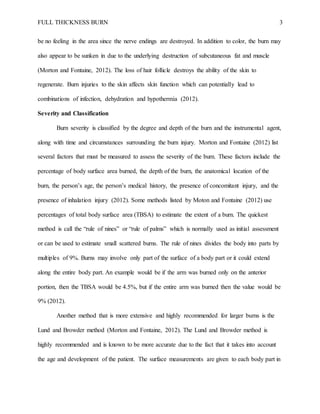 FULL THICKNESS BURN 3
be no feeling in the area since the nerve endings are destroyed. In addition to color, the burn may
also appear to be sunken in due to the underlying destruction of subcutaneous fat and muscle
(Morton and Fontaine, 2012). The loss of hair follicle destroys the ability of the skin to
regenerate. Burn injuries to the skin affects skin function which can potentially lead to
combinations of infection, dehydration and hypothermia (2012).
Severity and Classification
Burn severity is classified by the degree and depth of the burn and the instrumental agent,
along with time and circumstances surrounding the burn injury. Morton and Fontaine (2012) list
several factors that must be measured to assess the severity of the burn. These factors include the
percentage of body surface area burned, the depth of the burn, the anatomical location of the
burn, the person’s age, the person’s medical history, the presence of concomitant injury, and the
presence of inhalation injury (2012). Some methods listed by Moton and Fontaine (2012) use
percentages of total body surface area (TBSA) to estimate the extent of a burn. The quickest
method is call the “rule of nines” or “rule of palms” which is normally used as initial assessment
or can be used to estimate small scattered burns. The rule of nines divides the body into parts by
multiples of 9%. Burns may involve only part of the surface of a body part or it could extend
along the entire body part. An example would be if the arm was burned only on the anterior
portion, then the TBSA would be 4.5%, but if the entire arm was burned then the value would be
9% (2012).
Another method that is more extensive and highly recommended for larger burns is the
Lund and Browder method (Morton and Fontaine, 2012). The Lund and Browder method is
highly recommended and is known to be more accurate due to the fact that it takes into account
the age and development of the patient. The surface measurements are given to each body part in
 