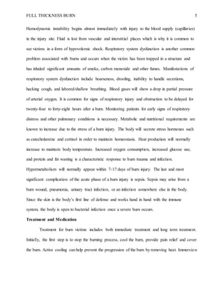 FULL THICKNESS BURN 5
Hemodynamic instability begins almost immediately with injury to the blood supply (capillaries)
in the injury site. Fluid is lost from vascular and interstitial places which is why it is common to
see victims in a form of hypovolemic shock. Respiratory system dysfunction is another common
problem associated with burns and occurs when the victim has been trapped in a structure and
has inhaled significant amounts of smoke, carbon monoxide and other fumes. Manifestations of
respiratory system dysfunction include hoarseness, drooling, inability to handle secretions,
hacking cough, and labored/shallow breathing. Blood gases will show a drop in partial pressure
of arterial oxygen. It is common for signs of respiratory injury and obstruction to be delayed for
twenty-four to forty-eight hours after a burn. Monitoring patients for early signs of respiratory
distress and other pulmonary conditions is necessary. Metabolic and nutritional requirements are
known to increase due to the stress of a burn injury. The body will secrete stress hormones such
as catecholamine and cortisol in order to maintain homeostasis. Heat production will normally
increase to maintain body temperature. Increased oxygen consumption, increased glucose use,
and protein and fat wasting is a characteristic response to burn trauma and infection.
Hypermetabolism will normally appear within 7-17 days of burn injury. The last and most
significant complication of the acute phase of a burn injury is sepsis. Sepsis may arise from a
burn wound, pneumonia, urinary tract infection, or an infection somewhere else in the body.
Since the skin is the body’s first line of defense and works hand in hand with the immune
system, the body is open to bacterial infection once a severe burn occurs.
Treatment and Medication
Treatment for burn victims includes both immediate treatment and long term treatment.
Initially, the first step is to stop the burning process, cool the burn, provide pain relief and cover
the burn. Active cooling can help prevent the progression of the burn by removing heat. Immersion
 