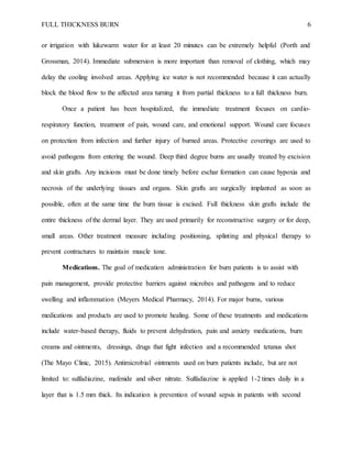 FULL THICKNESS BURN 6
or irrigation with lukewarm water for at least 20 minutes can be extremely helpful (Porth and
Grossman, 2014). Immediate submersion is more important than removal of clothing, which may
delay the cooling involved areas. Applying ice water is not recommended because it can actually
block the blood flow to the affected area turning it from partial thickness to a full thickness burn.
Once a patient has been hospitalized, the immediate treatment focuses on cardio-
respiratory function, treatment of pain, wound care, and emotional support. Wound care focuses
on protection from infection and further injury of burned areas. Protective coverings are used to
avoid pathogens from entering the wound. Deep third degree burns are usually treated by excision
and skin grafts. Any incisions must be done timely before eschar formation can cause hypoxia and
necrosis of the underlying tissues and organs. Skin grafts are surgically implanted as soon as
possible, often at the same time the burn tissue is excised. Full thickness skin grafts include the
entire thickness of the dermal layer. They are used primarily for reconstructive surgery or for deep,
small areas. Other treatment measure including positioning, splinting and physical therapy to
prevent contractures to maintain muscle tone.
Medications. The goal of medication administration for burn patients is to assist with
pain management, provide protective barriers against microbes and pathogens and to reduce
swelling and inflammation (Meyers Medical Pharmacy, 2014). For major burns, various
medications and products are used to promote healing. Some of these treatments and medications
include water-based therapy, fluids to prevent dehydration, pain and anxiety medications, burn
creams and ointments, dressings, drugs that fight infection and a recommended tetanus shot
(The Mayo Clinic, 2015). Antimicrobial ointments used on burn patients include, but are not
limited to: sulfadiazine, mafenide and silver nitrate. Sulfadiazine is applied 1-2 times daily in a
layer that is 1.5 mm thick. Its indication is prevention of wound sepsis in patients with second
 