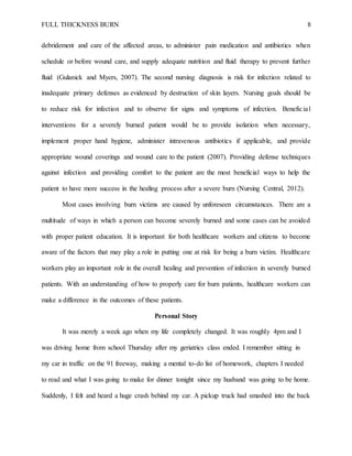 FULL THICKNESS BURN 8
debridement and care of the affected areas, to administer pain medication and antibiotics when
schedule or before wound care, and supply adequate nutrition and fluid therapy to prevent further
fluid (Gulanick and Myers, 2007). The second nursing diagnosis is risk for infection related to
inadequate primary defenses as evidenced by destruction of skin layers. Nursing goals should be
to reduce risk for infection and to observe for signs and symptoms of infection. Beneficial
interventions for a severely burned patient would be to provide isolation when necessary,
implement proper hand hygiene, administer intravenous antibiotics if applicable, and provide
appropriate wound coverings and wound care to the patient (2007). Providing defense techniques
against infection and providing comfort to the patient are the most beneficial ways to help the
patient to have more success in the healing process after a severe burn (Nursing Central, 2012).
Most cases involving burn victims are caused by unforeseen circumstances. There are a
multitude of ways in which a person can become severely burned and some cases can be avoided
with proper patient education. It is important for both healthcare workers and citizens to become
aware of the factors that may play a role in putting one at risk for being a burn victim. Healthcare
workers play an important role in the overall healing and prevention of infection in severely burned
patients. With an understanding of how to properly care for burn patients, healthcare workers can
make a difference in the outcomes of these patients.
Personal Story
It was merely a week ago when my life completely changed. It was roughly 4pm and I
was driving home from school Thursday after my geriatrics class ended. I remember sitting in
my car in traffic on the 91 freeway, making a mental to-do list of homework, chapters I needed
to read and what I was going to make for dinner tonight since my husband was going to be home.
Suddenly, I felt and heard a huge crash behind my car. A pickup truck had smashed into the back
 