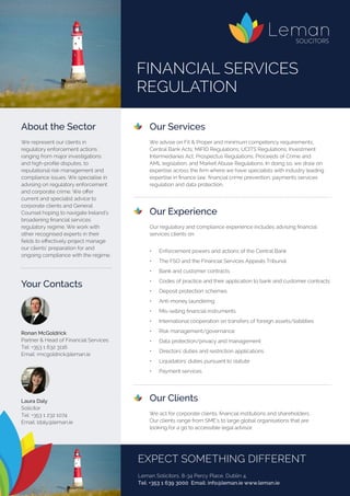 Our Services
	 We advise on Fit & Proper and minimum competency requirements;
Central Bank Acts; MiFID Regulations; UCITS Regulations; Investment
Intermediaries Act; Prospectus Regulations; Proceeds of Crime and
AML legislation; and Market Abuse Regulations. In doing so, we draw on
expertise across the firm where we have specialists with industry leading
expertise in finance law, financial crime prevention, payments services
regulation and data protection.
	
	 Our Experience
	 Our regulatory and compliance experience includes advising financial
services clients on:
	 •	 Enforcement powers and actions of the Central Bank
	 •	 The FSO and the Financial Services Appeals Tribunal
	 •	 Bank and customer contracts
	 •	 Codes of practice and their application to bank and customer contracts
	 •	 Deposit protection schemes
	 •	 Anti-money laundering
	 •	 Mis-selling financial instruments
	 •	 International cooperation on transfers of foreign assets/liabilities
	 •	 Risk management/governance
	 •	 Data protection/privacy and management
	 •	 Directors’ duties and restriction applications
	 •	 Liquidators’ duties pursuant to statute
	 •	 Payment services
	
	
	 Our Clients
	
	 We act for corporate clients, financial institutions and shareholders.
	 Our clients range from SME’s to large global organisations that are
looking for a go to accessible legal advisor.
About the Sector
We represent our clients in
regulatory enforcement actions
ranging from major investigations
and high-profile disputes, to
reputational risk management and
compliance issues. We specialise in
advising on regulatory enforcement
and corporate crime. We offer
current and specialist advice to
corporate clients and General
Counsel hoping to navigate Ireland’s
broadening financial services
regulatory regime. We work with
other recognised experts in their
fields to effectively project manage
our clients’ preparation for and
ongoing compliance with the regime.
FINANCIAL SERVICES
REGULATION
Your Contacts
Ronan McGoldrick
Partner & Head of Financial Services	
Tel: +353 1 632 3116
Email: rmcgoldrick@leman.ie
Laura Daly
Solicitor
Tel: +353 1 232 1074
Email: ldaly@leman.ie
EXPECT SOMETHING DIFFERENT
Leman Solicitors, 8-34 Percy Place, Dublin 4.
Tel: +353 1 639 3000 Email: info@leman.ie www.leman.ie
 