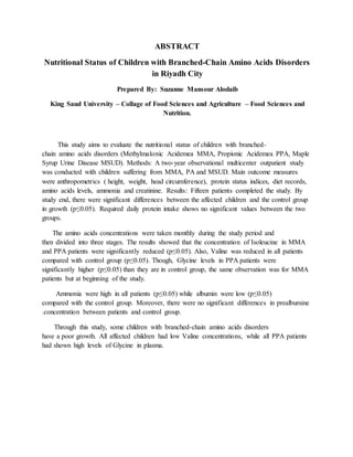 ABSTRACT
Nutritional Status of Children with Branched-Chain Amino Acids Disorders
in Riyadh City
Prepared By: Suzanne Mansour Alodaib
King Saud University – Collage of Food Sciences and Agriculture – Food Sciences and
Nutrition.
This study aims to evaluate the nutritional status of children with branched-
chain amino acids disorders (Methylmalonic Acidemea MMA, Propionic Acidemea PPA, Maple
Syrup Urine Disease MSUD). Methods: A two-year observational multicenter outpatient study
was conducted with children suffering from MMA, PA and MSUD. Main outcome measures
were anthropometrics ( height, weight, head circumference), protein status indices, diet records,
amino acids levels, ammonia and creatinine. Results: Fifteen patients completed the study. By
study end, there were significant differences between the affected children and the control group
in growth (p≤0.05). Required daily protein intake shows no significant values between the two
groups.
The amino acids concentrations were taken monthly during the study period and
then divided into three stages. The results showed that the concentration of Isoleucine in MMA
and PPA patients were significantly reduced (p≤0.05). Also, Valine was reduced in all patients
compared with control group (p≤0.05). Though, Glycine levels in PPA patients were
significantly higher (p≤0.05) than they are in control group, the same observation was for MMA
patients but at beginning of the study.
Ammonia were high in all patients (p≤0.05) while albumin were low (p≤0.05)
compared with the control group. Moreover, there were no significant differences in prealbumine
concentration between patients and control group..
Through this study, some children with branched-chain amino acids disorders
have a poor growth. All affected children had low Valine concentrations, while all PPA patients
had shown high levels of Glycine in plasma.
 