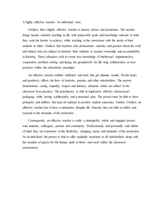 A highly effective teacher: An individual view:
I believe that a highly effective teacher is mission driven and passionate. The teacher
brings learner oriented teaching to life with purposeful goals and knowledge relevant to what
they want the learner to achieve, while teaching to the curriculum with the needs of their
students in mind. I believe that teachers who demonstrate curiosity and passion about the craft
and subject area are subject to motivate their students to assume ownership and accountability
to learning. These educators seek to create new knowledge of intellectual argumentation,
cooperative problem solving and laying the groundwork for life long collaboration as best
practices within the educational paradigm.
An effective teacher exhibits attributes and traits that get ultimate results. He/she leads
and positively affects the lives of students, parents, and other stakeholders. The person
demonstrates caring, empathy, respect and fairness, elements which are critical to the
classroom best practices. The practitioner, is able to implement effective instructional
pedagogy, while having a philosophy and a structural plan. The person must be able to show
principles and abilities that lead all students to positive student outcomes. Further, I believe an
effective teacher has to have a substantive thought life whereby they are able to reflect and
respond to the demands of the profession.
Consequently, an effective teacher is really a strategically whole and engaged person
with students, colleagues, parents and community. Professionally and personally with habits
of mind they are responsive to the flexibility, changing needs, and demands of the profession.
As an individual the person is able to offer equitable treatment to all stakeholders along with
the creation of spaces for the human spirit to thrive and excel within the classroom
environment.
 