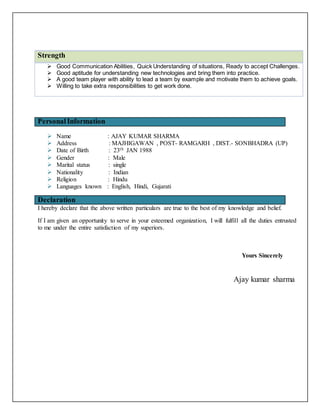 Strength
 Good Communication Abilities, Quick Understanding of situations, Ready to accept Challenges.
 Good aptitude for understanding new technologies and bring them into practice.
 A good team player with ability to lead a team by example and motivate them to achieve goals.
 Willing to take extra responsibilities to get work done.
PersonalInformation
 Name : AJAY KUMAR SHARMA
 Address : MAJHIGAWAN , POST- RAMGARH , DIST.- SONBHADRA (UP)
 Date of Birth : 23th JAN 1988
 Gender : Male
 Marital status : single
 Nationality : Indian
 Religion : Hindu
 Languages known : English, Hindi, Gujarati
Declaration
I hereby declare that the above written particulars are true to the best of my knowledge and belief.
If I am given an opportunity to serve in your esteemed organization, I will fulfill all the duties entrusted
to me under the entire satisfaction of my superiors.
Yours Sincerely
Ajay kumar sharma
 