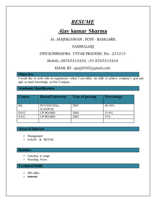 RESUME
Ajay kumar Sharma
At.: MAJHIGAWAN , POST- RAMGARH,
PANNUGANJ
DIST:SONBHADRA. UTTAR PRADESH, Pin : 231213
Mobile: 08765313434, +91 8765313434
EMAIL ID- ajayji930@gmail.com
Objective
I would like to work with an organization where I can utilize my skills to achieve company’s goal and
gain as much knowledge as Our Company .
Academic Qualification
Course Board/University Year of passing Percentage
BA PUVANCHAL,
JUANPUR
2007 46.16%
H.S.C. UP BOARD 2004 51.6%
S.S.C. UP BOARD 2002 51%
Areas of Interest
 Management
 SALES & RETAIL
 Listening to songs
 Watching News
TechnicalSkills
 MS-office
 Internet
Hobbies
 
