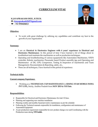 CURRICULUM VITAE
K.JAYAPRAKASH DEEE., B.TECH.
: kjayaprakash2107@gmail.com
 : +91 9789458013
Objective:
• To work with great challenge by utilizing my capabilities and contribute my best to the
growth of your organization.
Summary:
• I am an Electrical & Electronics Engineer with 6 years’ experience in Electrical and
Electronics Maintenance. In this period of time I have learned a lot of things about to
troubleshoot and maintain the machineries as well as production techniques.
• Operating and troubleshooting of various equipments like Automation Machineries, VFD’S
controller, Robotic machineries, Pneumatic based Product assembly jigs and Operating and
Maintenance of DG, UPS, Compressor, Testing & Inspection of machineries and Team
Management, Documentation & Reporting, safety, etc.,
• These are all techniques, I have learned in this period of experience.
Technical skills:
Current company Experience:
• Working as a TECHNICIAN- FAP-MAINTENANCE in RISING STAR MOBILE INDIA
PVT LTD., Sricity, Andhra Pradesh from NOV 2015 to Till Date.
Responsibilities:
 Responsible for Electrical and Electronics Maintenance for total 10 lines.
 Planning and supporting new machine installation
 Planning weekly and monthly based preventive maintenance as per the schedule
 Following the Technical manuals responsible for installation, configuration and maintenance of
Automated Equipment
 As per production requirement responsible for new product change over and Coordinating with the
Production team during NPI builds.
 