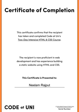 Certiﬁcate of Completion
This certiﬁcate conﬁrms that the recipient
has taken and completed Code at Uni’s
Two-Day Intensive HTML & CSS Course.
The recipient is now proﬁcient in web
development and has experience building
a static website using HTML and CSS.
This Certiﬁcate is Presented to:
Serial Number
Neelam Rajput
213c93c3fd6d4744adaa107d2b31e52c
 