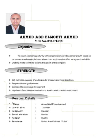 Ahmed Abd elmoeti Ahmed
Mob No. 050-4713620
 To obtain a career opportunity within organization providing career growth based on
performance and accomplishment where I can apply my diversified background and skills
 Enabling me to contribute towards the growth of the company.
 Self motivated, capable of working under pressure and meet deadlines.
 Responsible and goal oriented.
 Dedicated to continuous development.
 High level of ambition and motivation to work in result oriented environment
* Name : Ahmed Abd Elmoeti Ahmed
 Date of birth : 12/7/1984
 Nationality : Egyptian
 Social situation : Married
 Religion : Muslim
 Residence : United Arab Emirates "Dubai"
ObjectiveObjective
Personal Details
:
Personal Details
:
STRENGTH:STRENGTH:
 