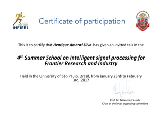 This	is	to	certify	that	Henrique	Amaral Silva		has	given	an	invited	talk	in	the	
4th Summer	School	on	Intelligent	signal	processing	for	
Frontier	Research	and	Industry	
Held	in	the	University	of	São	Paulo,	Brazil,	from	January	23rd	to	February	
3rd,	2017
Certificate of participation
Prof.	Dr.	Alexandre	Suaide
Chair	of	the	local	organizing	committee
 