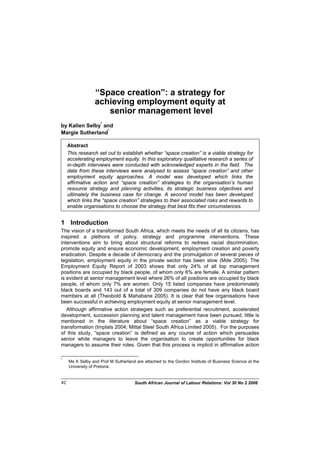 “Space creation”: a strategy for
achieving employment equity at
senior management level
by Kalien Selby*
and
Margie Sutherland*
Abstract
This research set out to establish whether “space creation” is a viable strategy for
accelerating employment equity. In this exploratory qualitative research a series of
in-depth interviews were conducted with acknowledged experts in the field. The
data from these interviews were analysed to assess “space creation” and other
employment equity approaches. A model was developed which links the
affirmative action and “space creation” strategies to the organisation’s human
resource strategy and planning activities, its strategic business objectives and
ultimately the business case for change. A second model has been developed
which links the “space creation” strategies to their associated risks and rewards to
enable organisations to choose the strategy that best fits their circumstances.
1 Introduction
The vision of a transformed South Africa, which meets the needs of all its citizens, has
inspired a plethora of policy, strategy and programme interventions. These
interventions aim to bring about structural reforms to redress racial discrimination,
promote equity and ensure economic development, employment creation and poverty
eradication. Despite a decade of democracy and the promulgation of several pieces of
legislation, employment equity in the private sector has been slow (Mde 2005). The
Employment Equity Report of 2003 shows that only 24% of all top management
positions are occupied by black people, of whom only 6% are female. A similar pattern
is evident at senior management level where 26% of all positions are occupied by black
people, of whom only 7% are women. Only 15 listed companies have predominately
black boards and 143 out of a total of 309 companies do not have any black board
members at all (Theobold & Mahabane 2005). It is clear that few organisations have
been successful in achieving employment equity at senior management level.
Although affirmative action strategies such as preferential recruitment, accelerated
development, succession planning and talent management have been pursued, little is
mentioned in the literature about “space creation” as a viable strategy for
transformation (Implats 2004; Mittal Steel South Africa Limited 2005). For the purposes
of this study, “space creation” is defined as any course of action which persuades
senior white managers to leave the organisation to create opportunities for black
managers to assume their roles. Given that this process is implicit in affirmative action
*
Ms K Selby and Prof M Sutherland are attached to the Gordon Institute of Business Science at the
University of Pretoria.
South African Journal of Labour Relations: Vol 30 No 2 200642
 