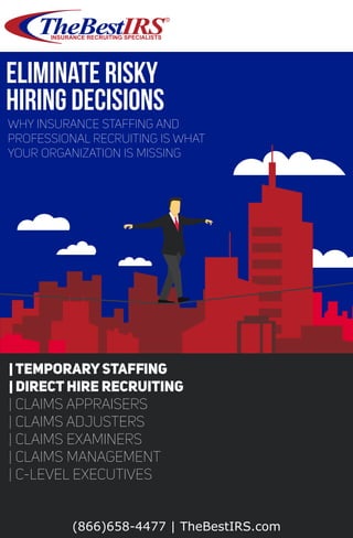 R
Eliminate Risky
Hiring Decisions
Why insurance stafﬁng and
Professional Recruiting is what
your organization is missing
(866)658-4477 | TheBestIRS.com
| TemporaryStafﬁng
| Direct Hire Recruiting
| Claims Appraisers
| Claims Adjusters
| Claims Examiners
| Claims Management
| C-Level Executives
 