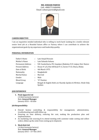 MD. ZOBAER PARVEZ
Cell: +8801711606046
Email: zobaer.parvez@gmail.com
CAREER OBJECTIVE
I am an inquisitive minded individual who is willing to work hard. Looking for a textile relevant
senior level job at a Branded liaison office or Factory where I can contribute to achieve the
organizational goals by my experience and leadership quality.
PERSONAL INFORMATION
Father’s Name : Late Amjad Hossain
Mother’s Name : Late Zubaida Sultana
Permanent Address : Vill: Sundorbaria, PO: Gopalpur (Raksha), P/S: Lalpur, Dist: Natore
Present Address : House # 1/A, Flat-6B Road # 11, Sector # 14, Uttara, Dhaka
Date of Birth : 4th March 1975
Nationality : Bangladeshi
Marital Status : Married
Gender : Male
Blood Group : “O” Positive
Language Bengali & English Both are fluently Spoken & Written. Hindi Only
Spoken
JOB EXPERIENCE
1. Peak Apparels Ltd
( A Knit Garments factory)
Role: General Manager
January-2016 – till date
Job Responsibility:
 Overall factory controlling & responsibility for management, administration,
troubleshooting and staffs follow up.
 Ensuring on time delivery, reducing the cost, making the production plan and
implementation.
 As marketing role sourcing & to attend meeting with customer make costing and collect
orders, follow up the order from costing up to shipment.
1. Meek Knit Ltd
( A Knit Garments factory)
Role: General Manager
January-2015 – 31st Dec-2015
 