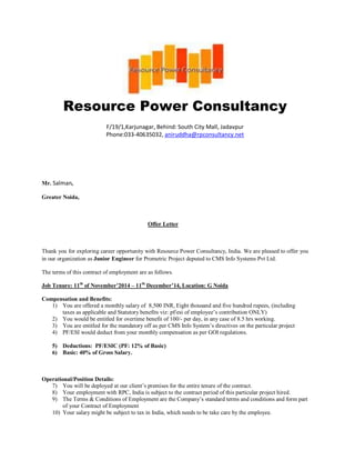 Resource Power Consultancy
F/19/1,Karjunagar, Behind: South City Mall, Jadavpur
Phone:033-40635032, aniruddha@rpconsultancy.net
Mr. Salman,
Greater Noida,
Offer Letter
Thank you for exploring career opportunity with Resource Power Consultancy, India. We are pleased to offer you
in our organization as Junior Engineer for Prometric Project deputed to CMS Info Systems Pvt Ltd.
The terms of this contract of employment are as follows.
Job Tenure: 11th
of November’2014 – 11th
December’14, Location: G Noida
Compensation and Benefits:
1) You are offered a monthly salary of 8,500 INR, Eight thousand and five hundred rupees, (including
taxes as applicable and Statutory benefits viz: pf/esi of employee’s contribution ONLY)
2) You would be entitled for overtime benefit of 100/- per day, in any case of 8.5 hrs working.
3) You are entitled for the mandatory off as per CMS Info System’s directives on the particular project
4) PF/ESI would deduct from your monthly compensation as per GOI regulations.
5) Deductions: PF/ESIC (PF: 12% of Basic)
6) Basic: 40% of Gross Salary.
Operational/Position Details:
7) You will be deployed at our client’s premises for the entire tenure of the contract.
8) Your employment with RPC, India is subject to the contract period of this particular project hired.
9) The Terms & Conditions of Employment are the Company’s standard terms and conditions and form part
of your Contract of Employment
10) Your salary might be subject to tax in India, which needs to be take care by the employee.
 