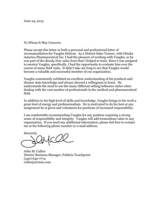 June 24, 2015
To Whom It May Concern:
Please accept this letter as both a personal and professional letter of
recommendation for Vaughn Hebron. As a District Sales Trainer, with Otsuka
America Pharmaceutical Inc, I had the pleasure of working with Vaughn, as he
was part of the Ready Now sales force that I helped to train. Since I was assigned
to mentor Vaughn, specifically, I had the opportunity to evaluate him over the
course of many field visits. It didn’t take me long to see that Vaughn would
become a valuable and successful member of our organization.
Vaughn consistently exhibited an excellent understanding of his products and
disease state knowledge and always showed a willingness to learn. He
understands the need to use the many different selling/influence styles when
dealing with the vast number of professionals in the medical and pharmaceutical
field.
In addition to his high level of skills and knowledge, Vaughn brings to his work a
great deal of energy and professionalism. He is motivated to do his best at any
assignment he is given and volunteers for positions of increased responsibility.
I am comfortable recommending Vaughn for any position requiring a strong
sense of responsibility and integrity. Vaughn will add tremendous value to any
organization. If you need any additional information, please feel free to contact
me at the following phone number or e-mail address.
Sincerely,
John M. Cullen
District Business Manager, Publicis Touchpoint
(540) 649-7774
cullenj2@msn.com
 