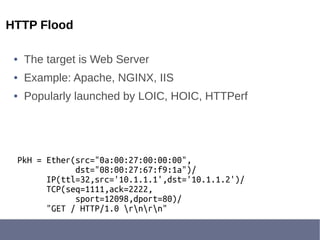 HTTP Flood
● The target is Web Server
● Example: Apache, NGINX, IIS
● Popularly launched by LOIC, HOIC, HTTPerf
PkH = Ether(src="0a:00:27:00:00:00",
dst="08:00:27:67:f9:1a")/
IP(ttl=32,src='10.1.1.1',dst='10.1.1.2')/
TCP(seq=1111,ack=2222,
sport=12098,dport=80)/
"GET / HTTP/1.0 rnrn"
 