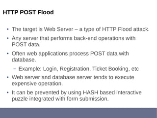 HTTP POST Flood
● The target is Web Server – a type of HTTP Flood attack.
● Any server that performs back-end operations with
POST data.
● Often web applications process POST data with
database.
– Example: Login, Registration, Ticket Booking, etc
● Web server and database server tends to execute
expensive operation.
● It can be prevented by using HASH based interactive
puzzle integrated with form submission.
 
