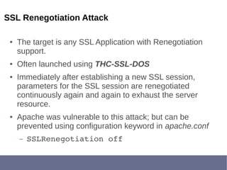 SSL Renegotiation Attack
● The target is any SSL Application with Renegotiation
support.
● Often launched using THC-SSL-DOS
● Immediately after establishing a new SSL session,
parameters for the SSL session are renegotiated
continuously again and again to exhaust the server
resource.
● Apache was vulnerable to this attack; but can be
prevented using configuration keyword in apache.conf
– SSLRenegotiation off
 