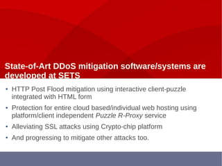 State-of-Art DDoS mitigation software/systems are
developed at SETS
● HTTP Post Flood mitigation using interactive client-puzzle
integrated with HTML form
● Protection for entire cloud based/individual web hosting using
platform/client independent Puzzle R-Proxy service
● Alleviating SSL attacks using Crypto-chip platform
● And progressing to mitigate other attacks too.
 