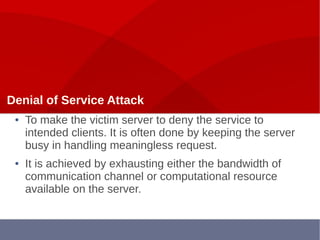 Denial of Service Attack
● To make the victim server to deny the service to
intended clients. It is often done by keeping the server
busy in handling meaningless request.
● It is achieved by exhausting either the bandwidth of
communication channel or computational resource
available on the server.
 