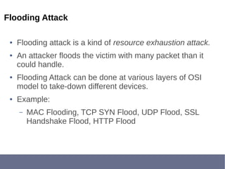 Flooding Attack
● Flooding attack is a kind of resource exhaustion attack.
● An attacker floods the victim with many packet than it
could handle.
● Flooding Attack can be done at various layers of OSI
model to take-down different devices.
● Example:
– MAC Flooding, TCP SYN Flood, UDP Flood, SSL
Handshake Flood, HTTP Flood
 