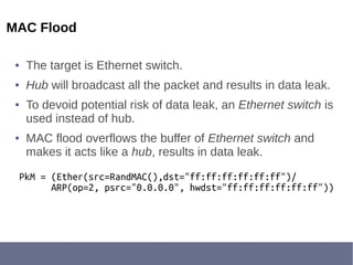 MAC Flood
● The target is Ethernet switch.
● Hub will broadcast all the packet and results in data leak.
● To devoid potential risk of data leak, an Ethernet switch is
used instead of hub.
● MAC flood overflows the buffer of Ethernet switch and
makes it acts like a hub, results in data leak.
PkM = (Ether(src=RandMAC(),dst="ff:ff:ff:ff:ff:ff")/
ARP(op=2, psrc="0.0.0.0", hwdst="ff:ff:ff:ff:ff:ff"))
 